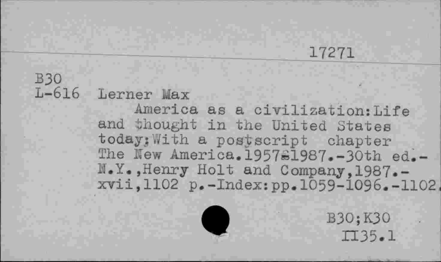 ﻿17271
взо
L-616 Lerner Wax
America as a civilization:Life and thought in the United States today;With a postscript chapter The New America.1957»1987.-30th ed.-N.Y.,Henry Holt and Company,1987.-xvii,1102 p.-Index:pp.1059-1096.-1102
B3O;K3O
П35.1